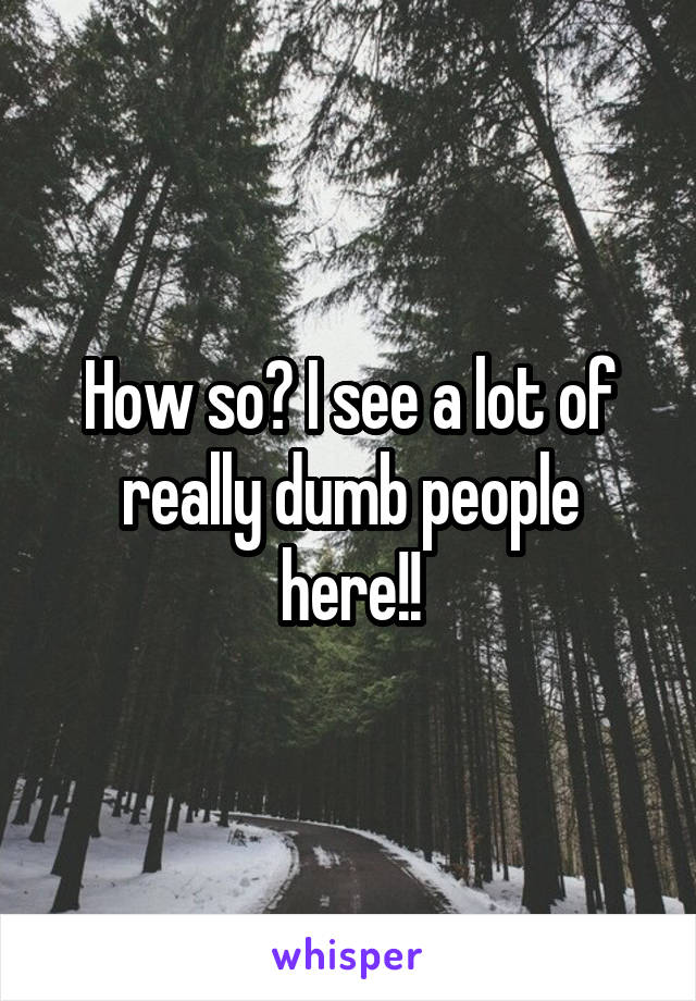 How so? I see a lot of really dumb people here!!