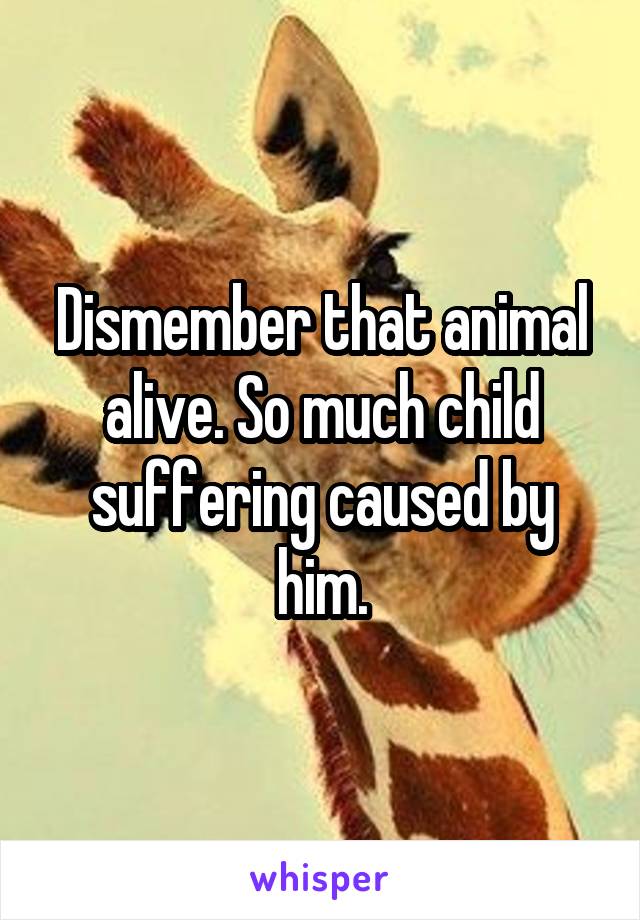 Dismember that animal alive. So much child suffering caused by him.