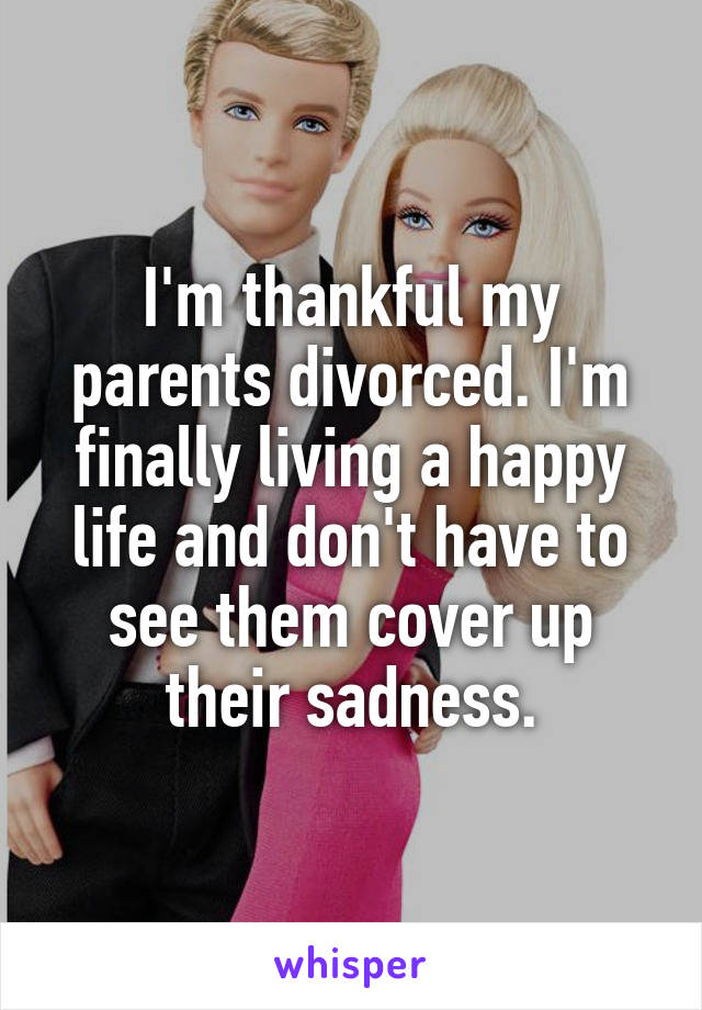I'm thankful my parents divorced. I'm finally living a happy life and don't have to see them cover up their sadness.