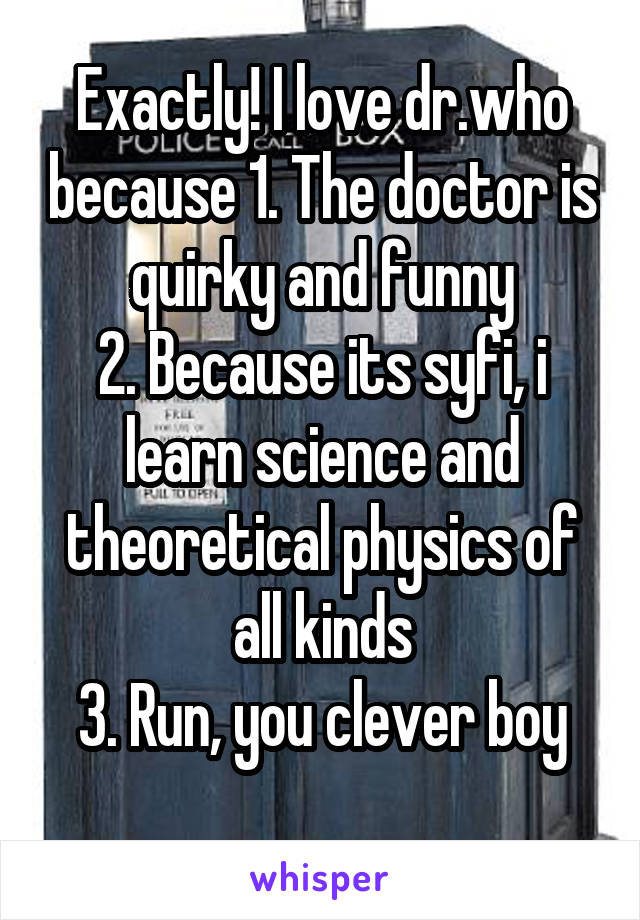 Exactly! I love dr.who because 1. The doctor is quirky and funny
2. Because its syfi, i learn science and theoretical physics of all kinds
3. Run, you clever boy
