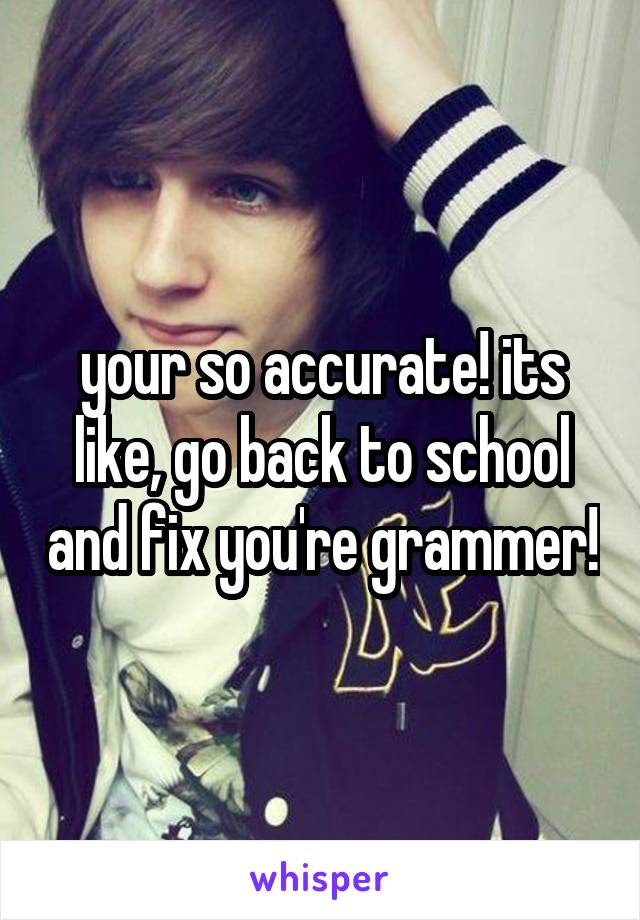 your so accurate! its like, go back to school and fix you're grammer!