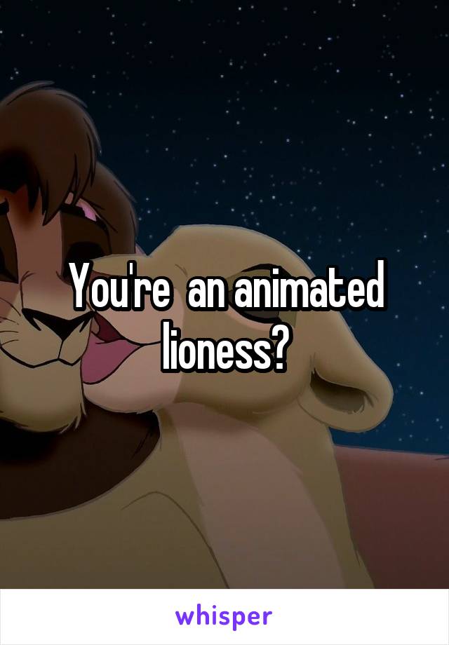 You're  an animated lioness?