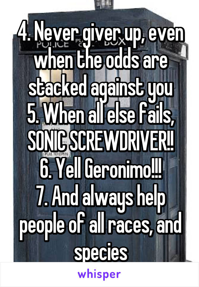 4. Never giver up, even when the odds are stacked against you
5. When all else fails, SONIC SCREWDRIVER!!
6. Yell Geronimo!!!
7. And always help people of all races, and species