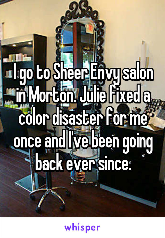 I go to Sheer Envy salon in Morton. Julie fixed a color disaster for me once and I've been going back ever since.