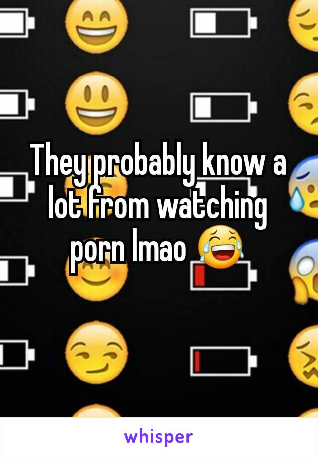 They probably know a lot from watching porn lmao 😂