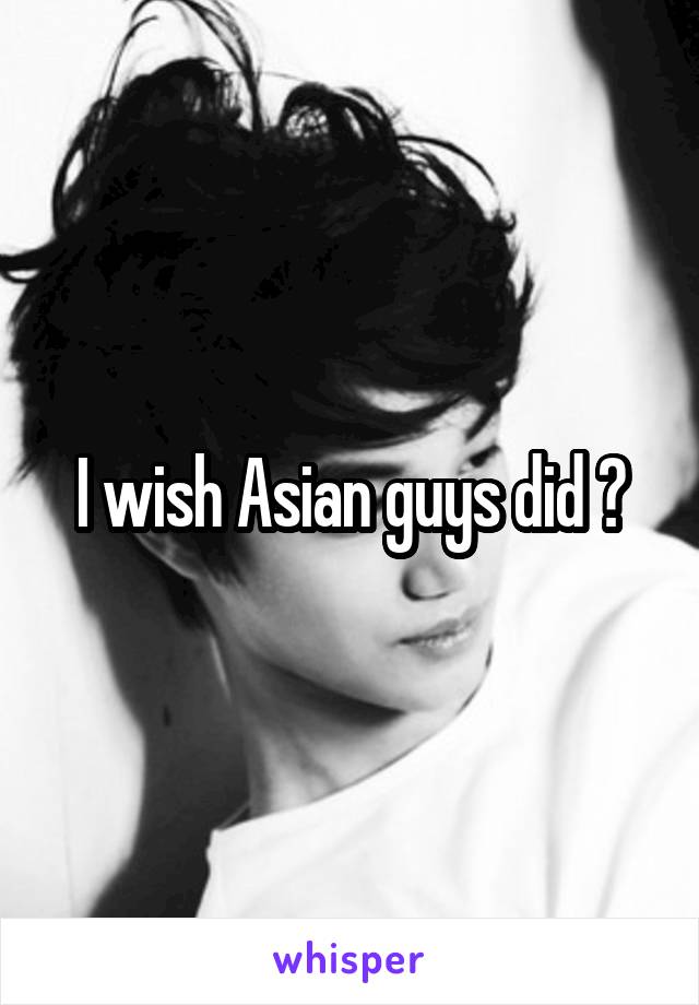 I wish Asian guys did 😂