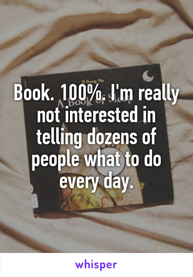 Book. 100%. I'm really not interested in telling dozens of people what to do every day.