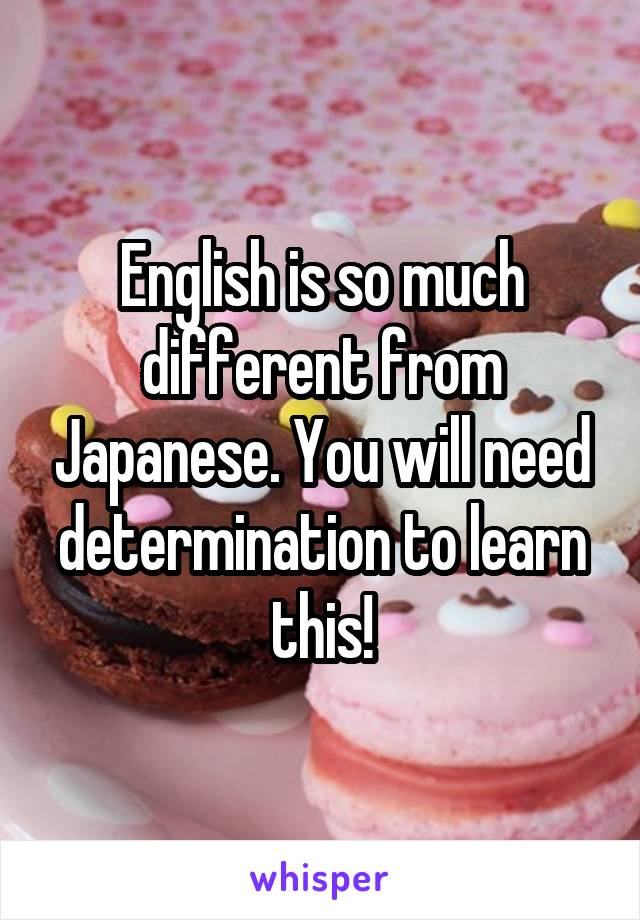 English is so much different from Japanese. You will need determination to learn this!