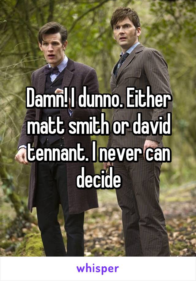 Damn! I dunno. Either matt smith or david tennant. I never can decide