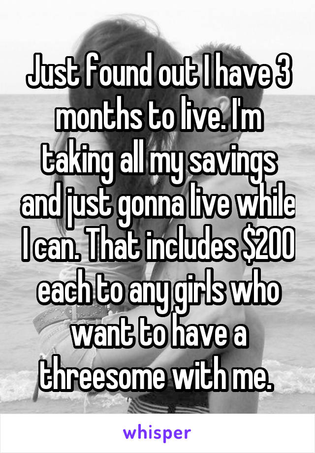 Just found out I have 3 months to live. I'm taking all my savings and just gonna live while I can. That includes $200 each to any girls who want to have a threesome with me. 