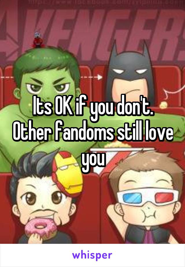 Its OK if you don't. Other fandoms still love you