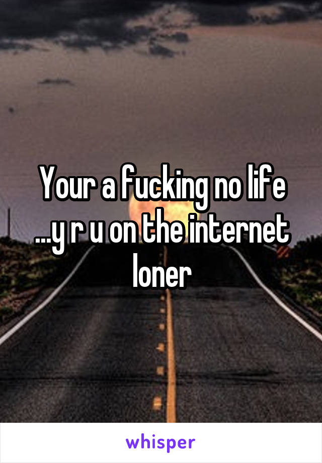 Your a fucking no life ...y r u on the internet loner