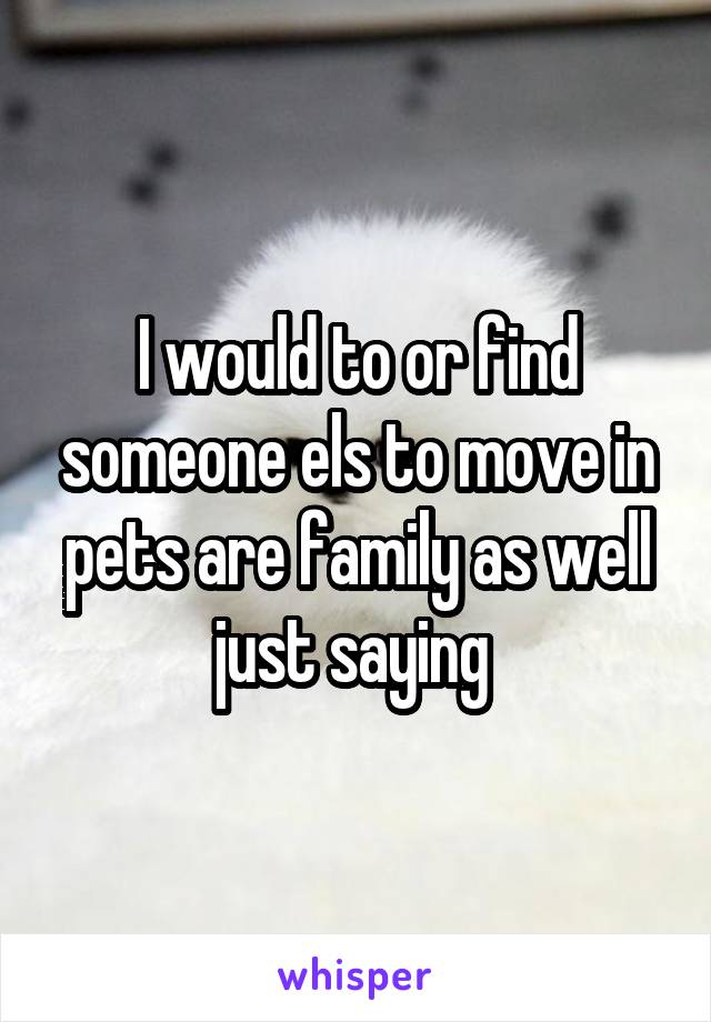 I would to or find someone els to move in pets are family as well just saying 