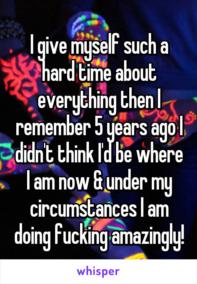 I give myself such a hard time about everything then I remember 5 years ago I didn't think I'd be where I am now & under my circumstances I am doing fucking amazingly!
