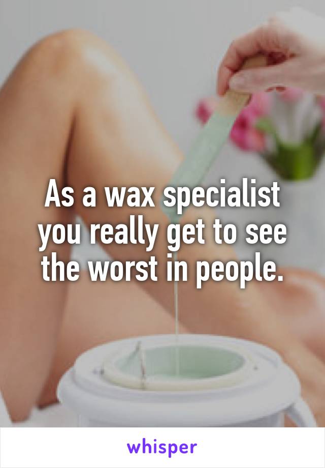As a wax specialist you really get to see the worst in people.