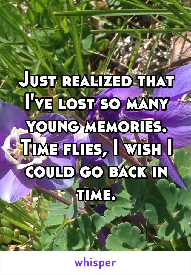 Just realized that I've lost so many young memories. Time flies, I wish I could go back in time.