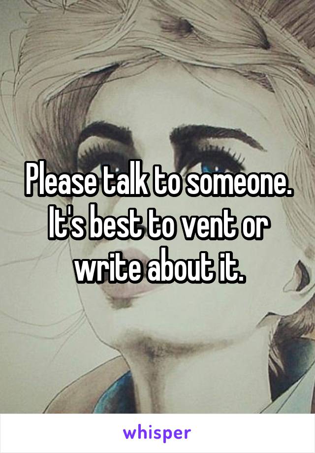 Please talk to someone. It's best to vent or write about it.