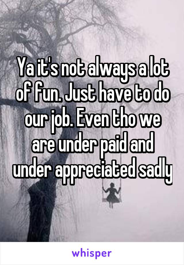 Ya it's not always a lot of fun. Just have to do our job. Even tho we are under paid and under appreciated sadly 