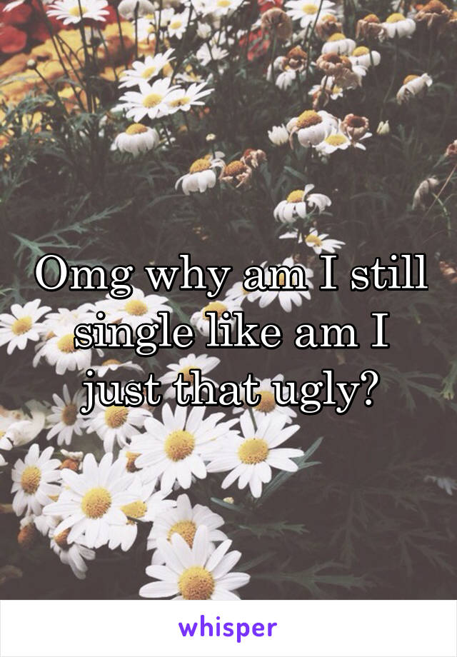 Omg why am I still single like am I just that ugly?
