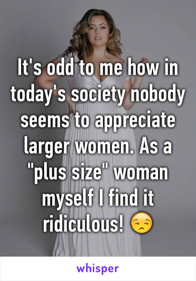 It's odd to me how in today's society nobody seems to appreciate larger women. As a "plus size" woman myself I find it ridiculous! 😒