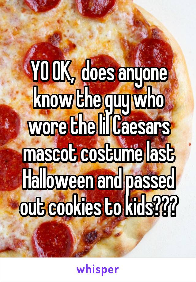 YO OK,  does anyone know the guy who wore the lil Caesars mascot costume last Halloween and passed out cookies to kids???