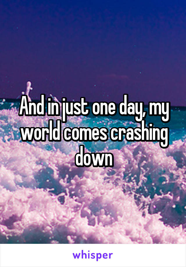 And in just one day, my world comes crashing down