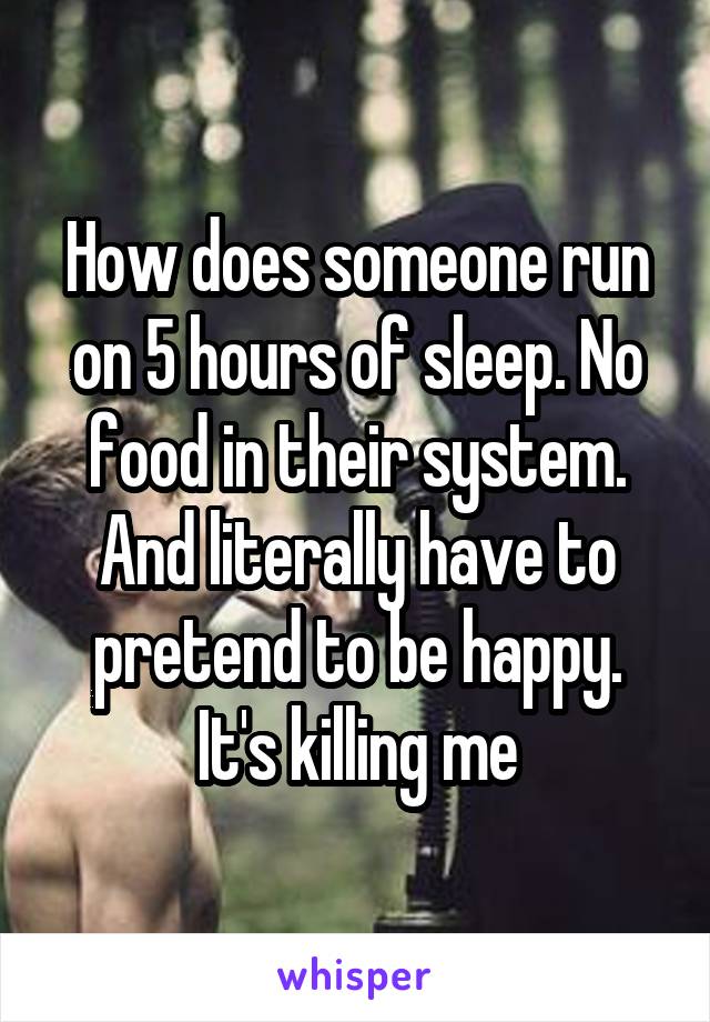 How does someone run on 5 hours of sleep. No food in their system. And literally have to pretend to be happy. It's killing me