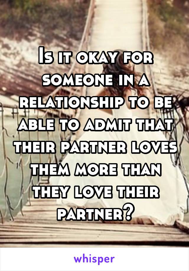 Is it okay for someone in a relationship to be able to admit that their partner loves them more than they love their partner?