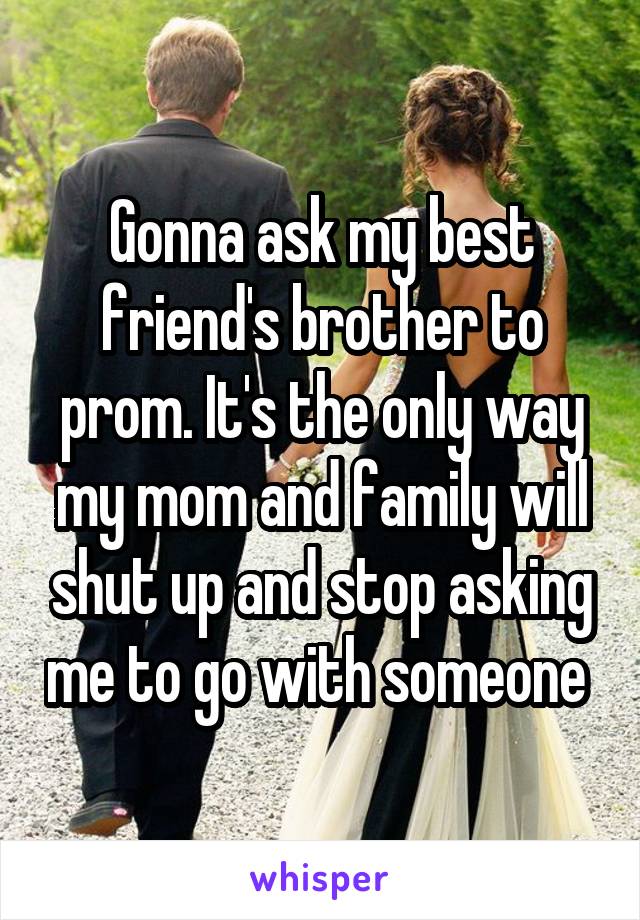 Gonna ask my best friend's brother to prom. It's the only way my mom and family will shut up and stop asking me to go with someone 