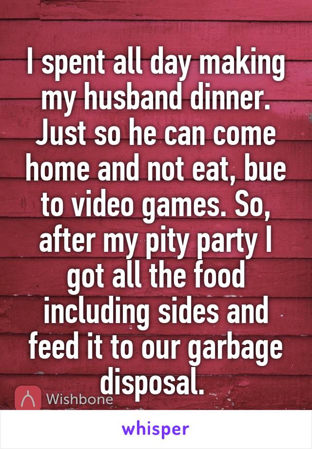 I spent all day making my husband dinner. Just so he can come home and not eat, bue to video games. So, after my pity party I got all the food including sides and feed it to our garbage disposal. 