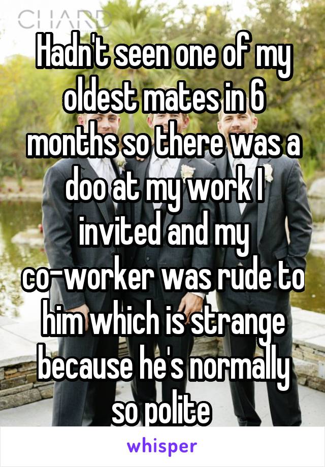 Hadn't seen one of my oldest mates in 6 months so there was a doo at my work I invited and my co-worker was rude to him which is strange because he's normally so polite 