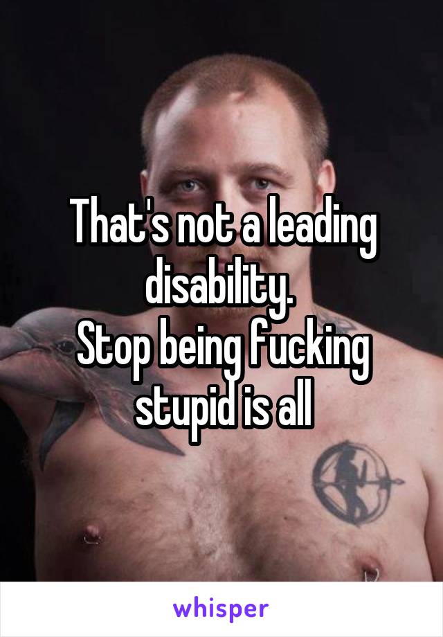 That's not a leading disability. 
Stop being fucking stupid is all