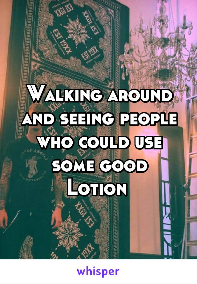 Walking around and seeing people who could use some good
Lotion 
