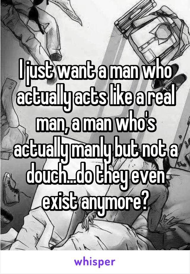 I just want a man who actually acts like a real man, a man who's actually manly but not a douch...do they even exist anymore?