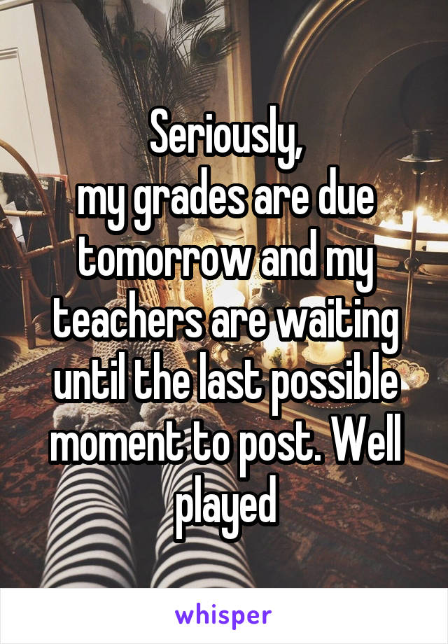 Seriously,
my grades are due tomorrow and my teachers are waiting until the last possible moment to post. Well played