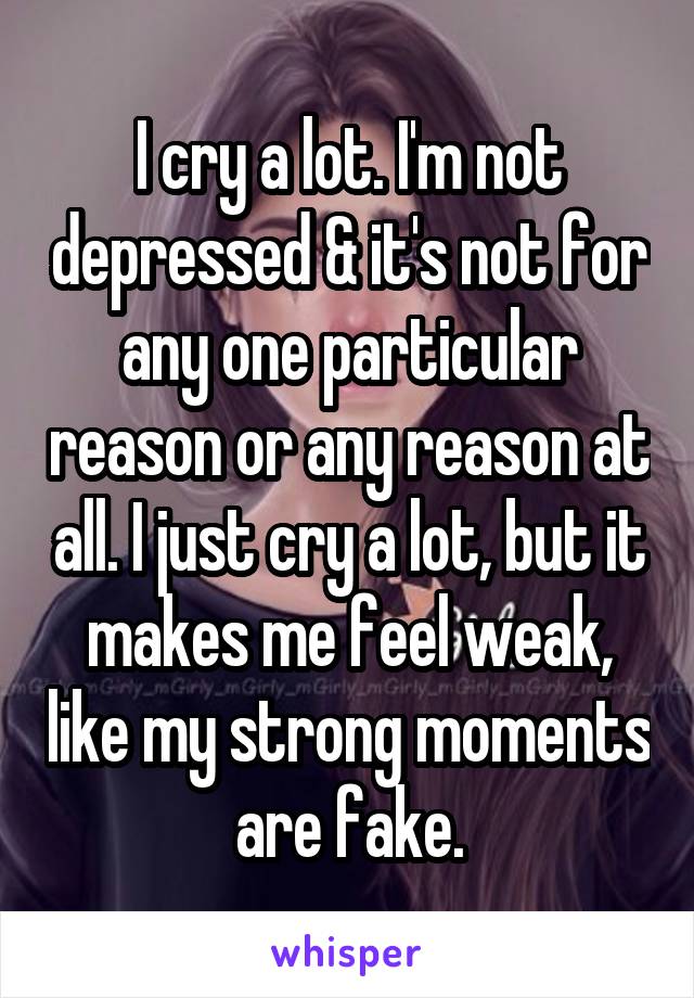 I cry a lot. I'm not depressed & it's not for any one particular reason or any reason at all. I just cry a lot, but it makes me feel weak, like my strong moments are fake.