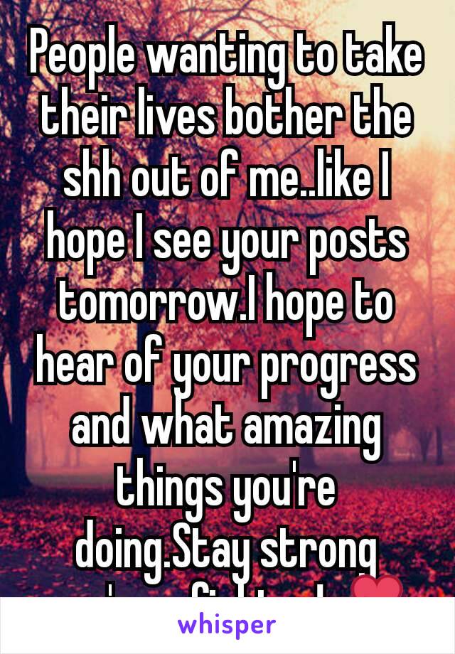 People wanting to take their lives bother the shh out of me..like I hope I see your posts tomorrow.I hope to hear of your progress and what amazing things you're doing.Stay strong you're a fighter!💕