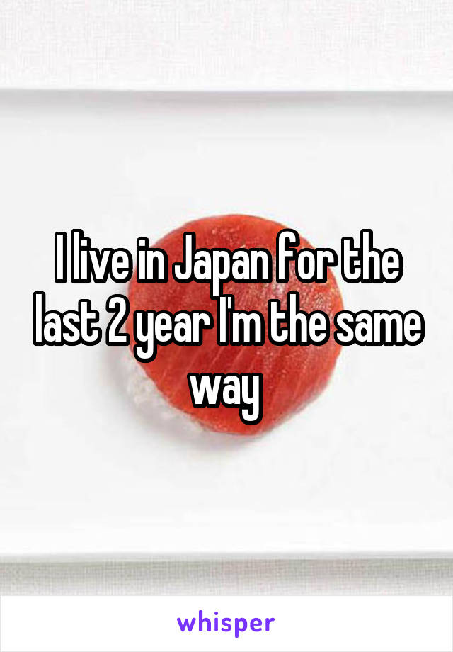 I live in Japan for the last 2 year I'm the same way 