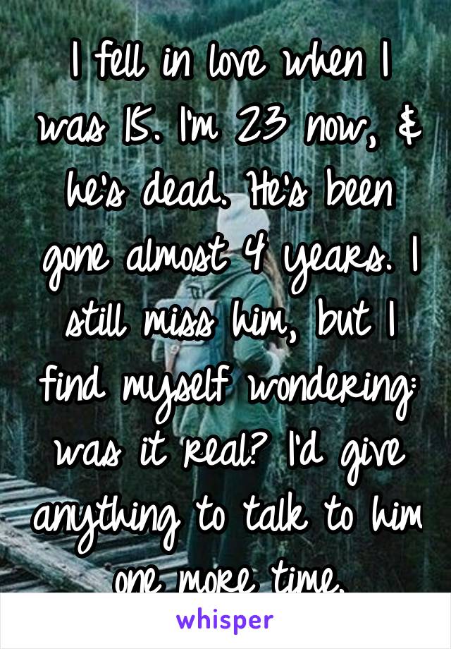 I fell in love when I was 15. I'm 23 now, & he's dead. He's been gone almost 4 years. I still miss him, but I find myself wondering: was it real? I'd give anything to talk to him one more time.