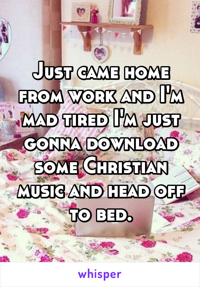 Just came home from work and I'm mad tired I'm just gonna download some Christian music and head off to bed.