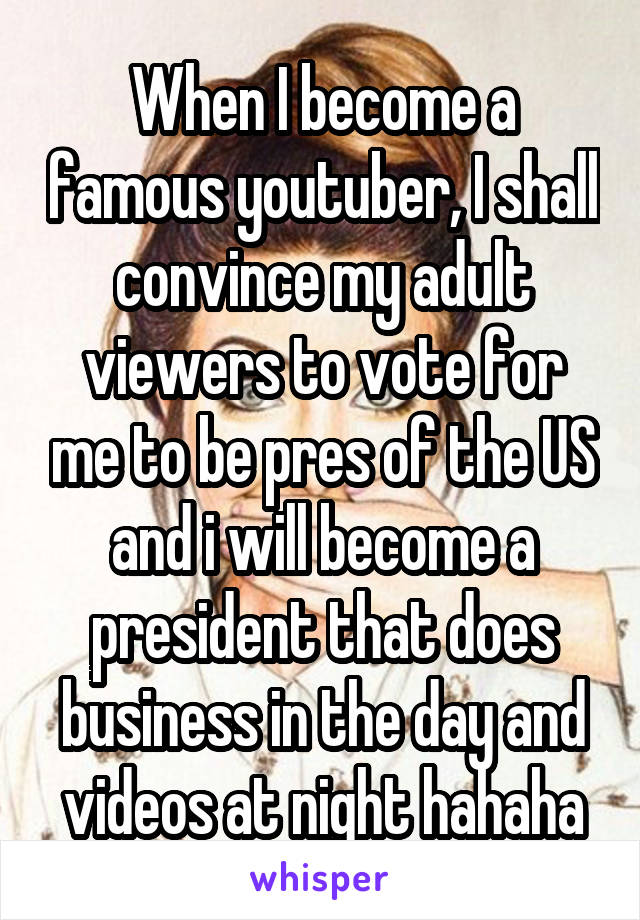 When I become a famous youtuber, I shall convince my adult viewers to vote for me to be pres of the US and i will become a president that does business in the day and videos at night hahaha