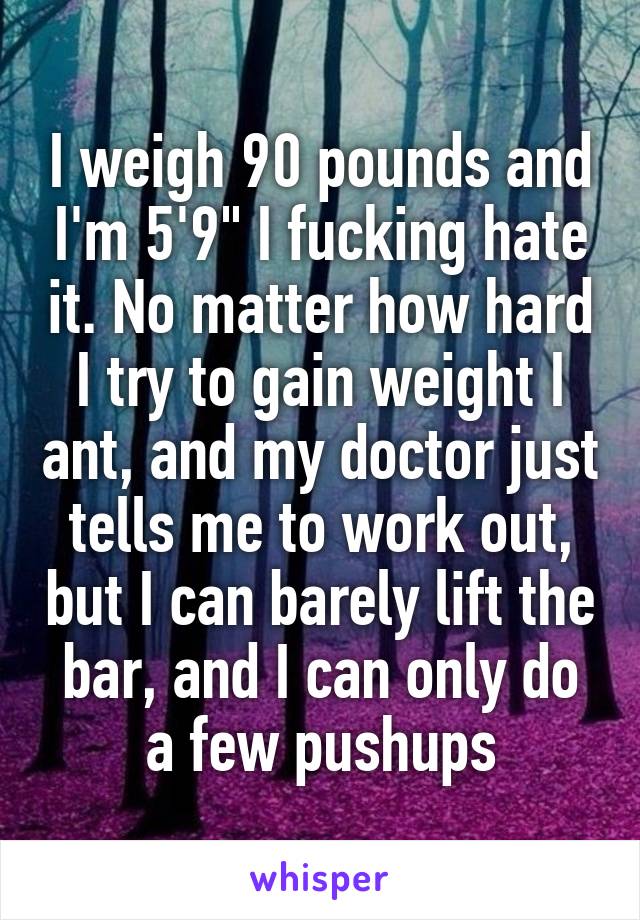 I weigh 90 pounds and I'm 5'9" I fucking hate it. No matter how hard I try to gain weight I ant, and my doctor just tells me to work out, but I can barely lift the bar, and I can only do a few pushups