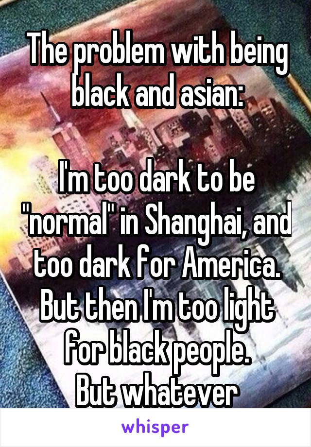 The problem with being black and asian:

I'm too dark to be "normal" in Shanghai, and too dark for America. But then I'm too light for black people.
But whatever