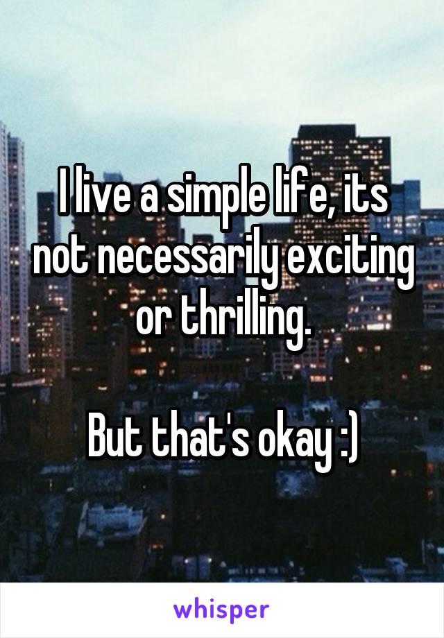 I live a simple life, its not necessarily exciting or thrilling.

But that's okay :)