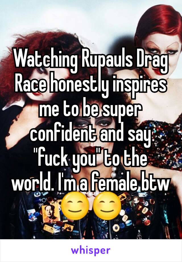 Watching Rupauls Drag Race honestly inspires me to be super confident and say "fuck you" to the world. I'm a female btw 😊😊