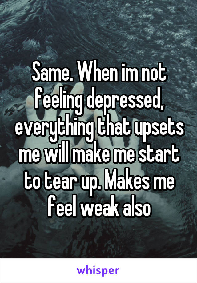 Same. When im not feeling depressed, everything that upsets me will make me start to tear up. Makes me feel weak also
