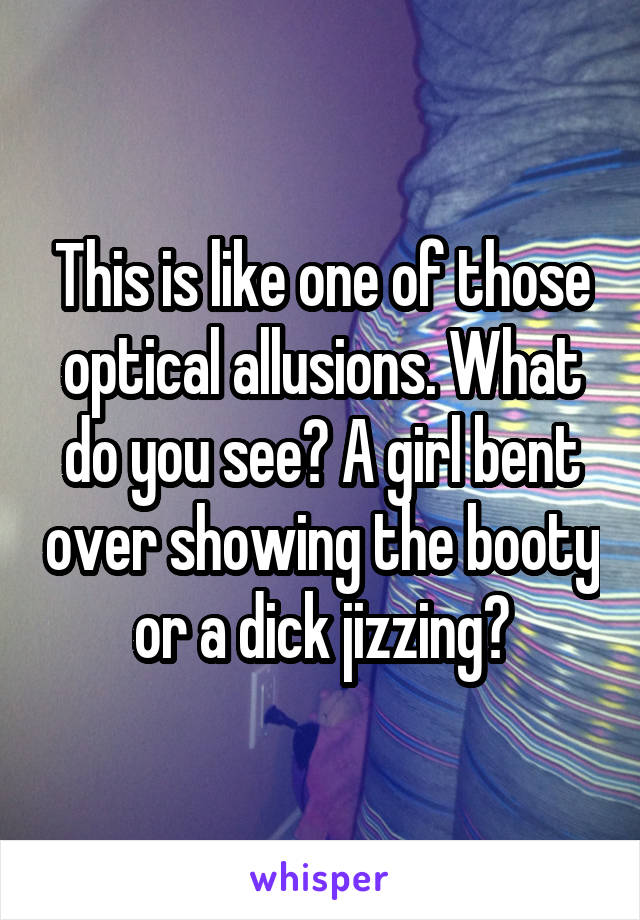 This is like one of those optical allusions. What do you see? A girl bent over showing the booty or a dick jizzing?