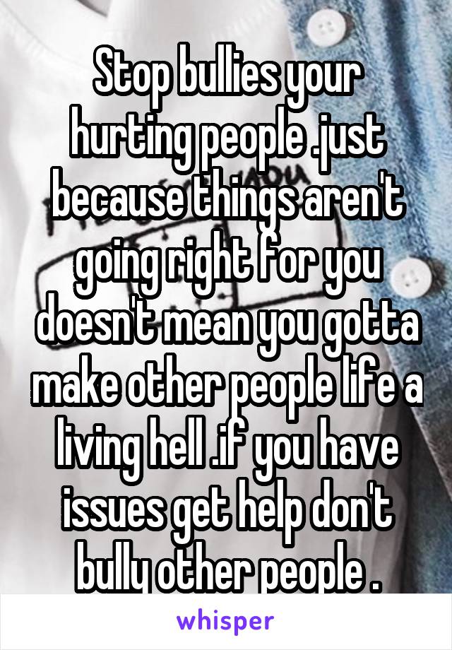 Stop bullies your hurting people .just because things aren't going right for you doesn't mean you gotta make other people life a living hell .if you have issues get help don't bully other people .