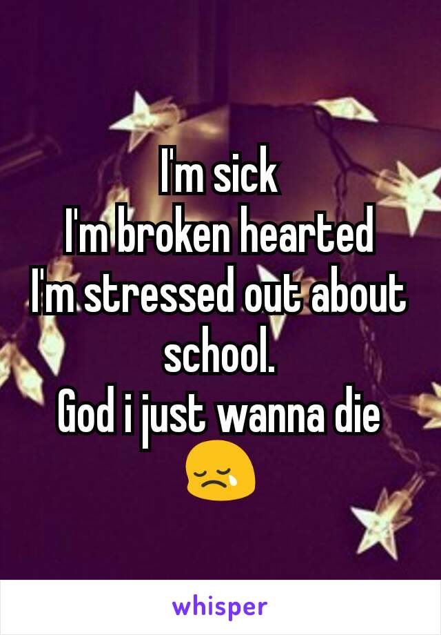 I'm sick
I'm broken hearted
I'm stressed out about school.
God i just wanna die😢
