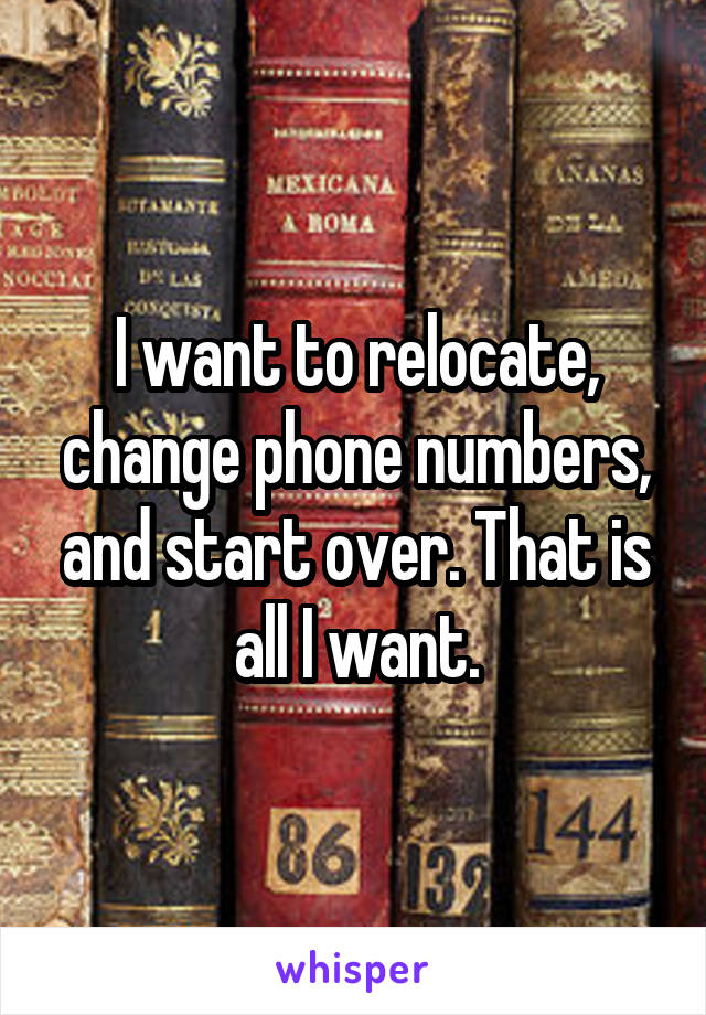 I want to relocate, change phone numbers, and start over. That is all I want.